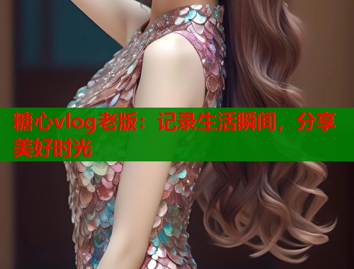 糖心vlog老版：记录生活瞬间，分享美好时光