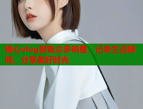 糖心vlog聚集众多明星，记录生活瞬间，分享美好时光