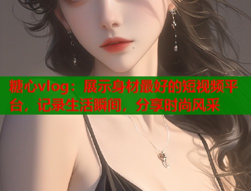 糖心vlog：展示身材最好的短视频平台，记录生活瞬间，分享时尚风采