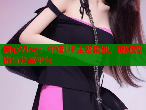糖心Vlog：年轻UP主聚集地，视频剪辑与分享平台