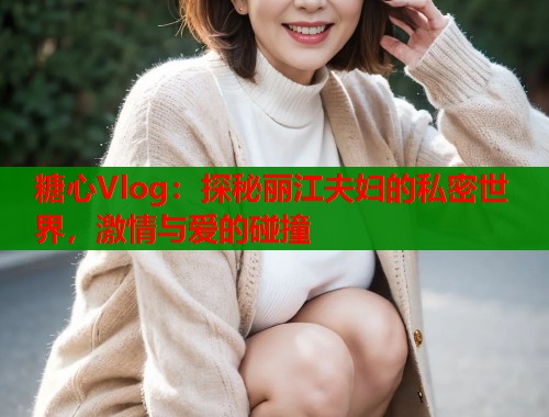 糖心Vlog：探秘丽江夫妇的私密世界，激情与爱的碰撞