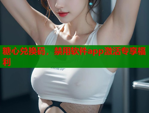 糖心兑换码，禁用软件app激活专享福利