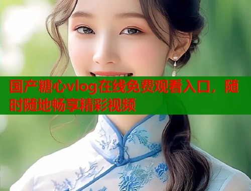 国产糖心vlog在线免费观看入口，随时随地畅享精彩视频