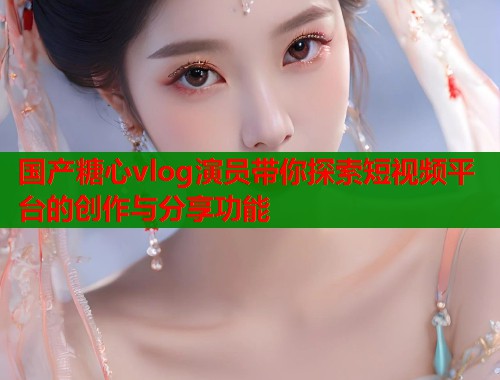 国产糖心vlog演员带你探索短视频平台的创作与分享功能