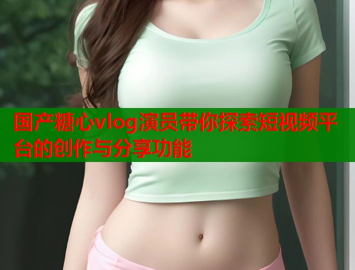 国产糖心vlog演员带你探索短视频平台的创作与分享功能