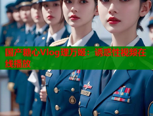 国产糖心Vlog理万姬：诱惑性视频在线播放
