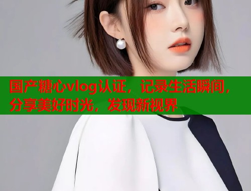 国产糖心vlog认证，记录生活瞬间，分享美好时光，发现新视界
