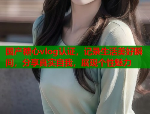 国产糖心vlog认证，记录生活美好瞬间，分享真实自我，展现个性魅力