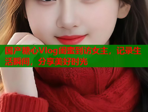 国产糖心Vlog闺蜜到访女主，记录生活瞬间，分享美好时光