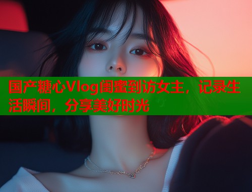 国产糖心Vlog闺蜜到访女主，记录生活瞬间，分享美好时光