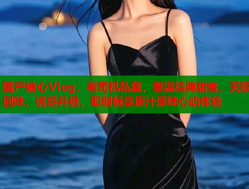 国产糖心Vlog，老司机私藏，重温经典甜蜜，无限回味，诱惑升级，即刻畅享原汁原味心动体验