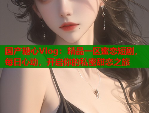 国产糖心Vlog：精品一区蜜恋短剧，每日心动，开启你的私密甜恋之旅