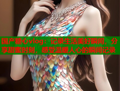 国产糖心vlog：记录生活美好瞬间，分享甜蜜时刻，感受温暖人心的瞬间记录