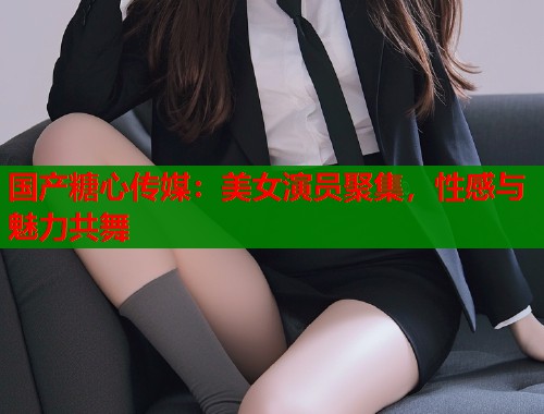 国产糖心传媒：美女演员聚集，性感与魅力共舞