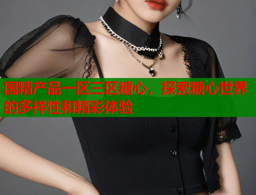 国精产品一区三区糖心，探索糖心世界的多样性和精彩体验