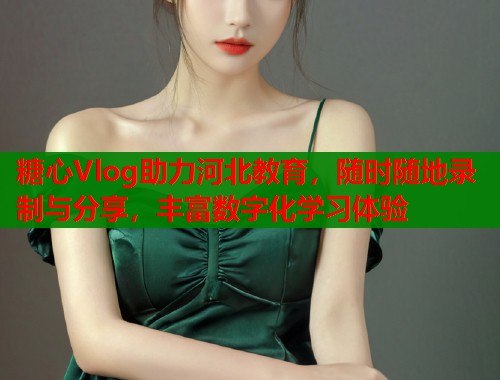 糖心Vlog助力河北教育，随时随地录制与分享，丰富数字化学习体验