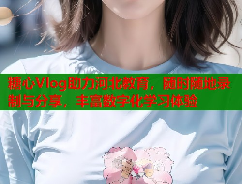 糖心Vlog助力河北教育，随时随地录制与分享，丰富数字化学习体验
