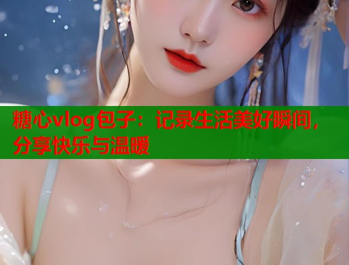 糖心vlog包子：记录生活美好瞬间，分享快乐与温暖