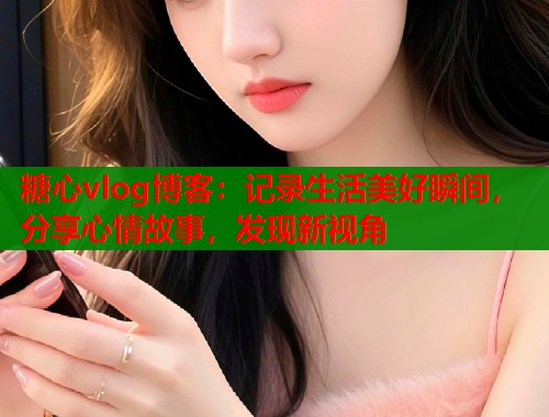 糖心vlog博客：记录生活美好瞬间，分享心情故事，发现新视角
