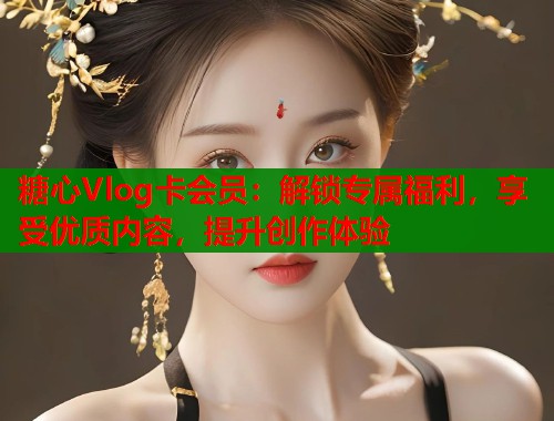 糖心Vlog卡会员：解锁专属福利，享受优质内容，提升创作体验
