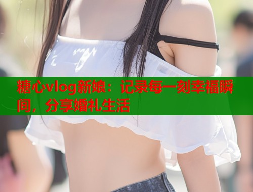 糖心vlog新娘：记录每一刻幸福瞬间，分享婚礼生活