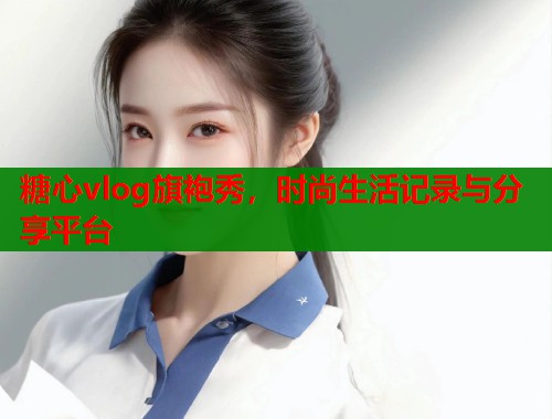 糖心vlog旗袍秀，时尚生活记录与分享平台