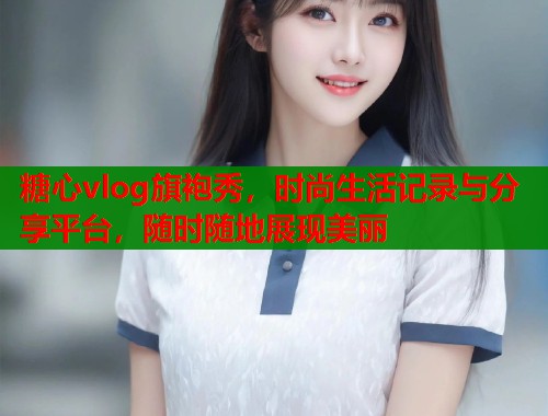糖心vlog旗袍秀，时尚生活记录与分享平台，随时随地展现美丽