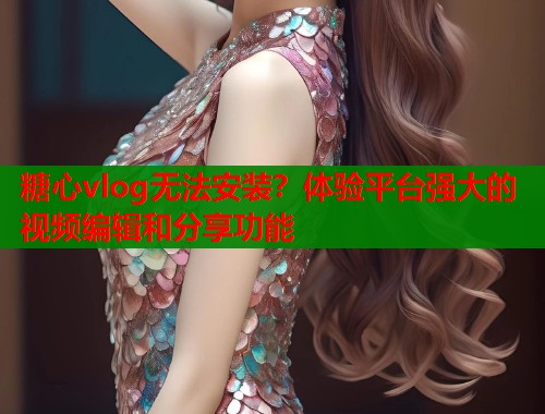 糖心vlog无法安装？体验平台强大的视频编辑和分享功能