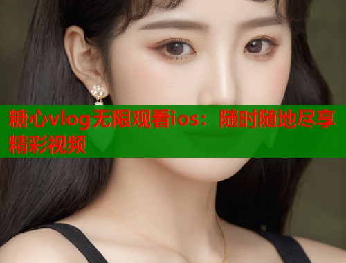 糖心vlog无限观看ios：随时随地尽享精彩视频