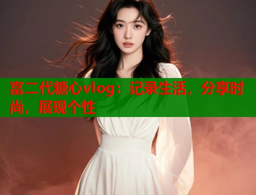 富二代糖心vlog：记录生活，分享时尚，展现个性
