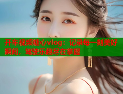 开车视频糖心vlog：记录每一刻美好瞬间，驾驶乐趣尽在掌握