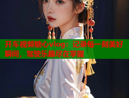 开车视频糖心vlog：记录每一刻美好瞬间，驾驶乐趣尽在掌握