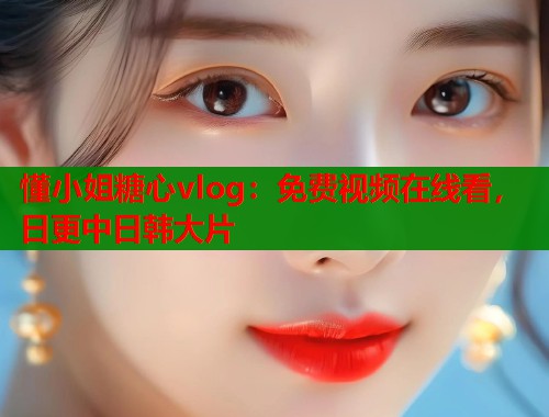 懂小姐糖心vlog：免费视频在线看，日更中日韩大片