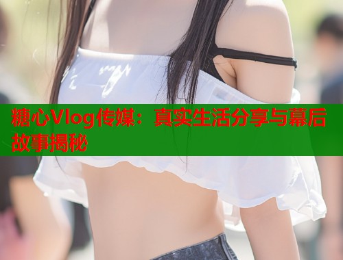 糖心Vlog传媒：真实生活分享与幕后故事揭秘