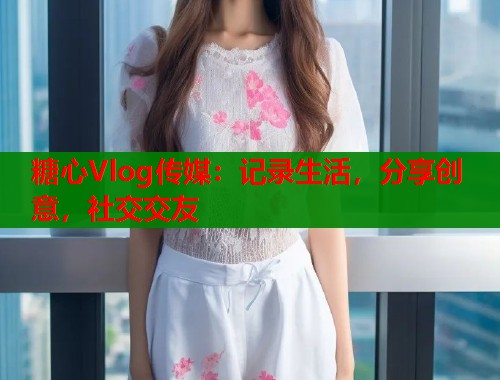 糖心Vlog传媒：记录生活，分享创意，社交交友