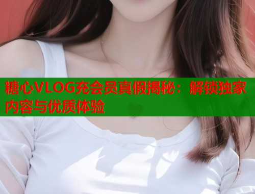 糖心VLOG充会员真假揭秘：解锁独家内容与优质体验