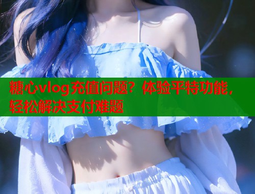 糖心vlog充值问题？体验平特功能，轻松解决支付难题