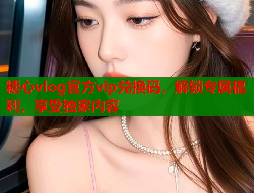 糖心vlog官方vip兑换码，解锁专属福利，享受独家内容