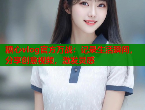 糖心vlog官方万战：记录生活瞬间，分享创意视频，激发灵感
