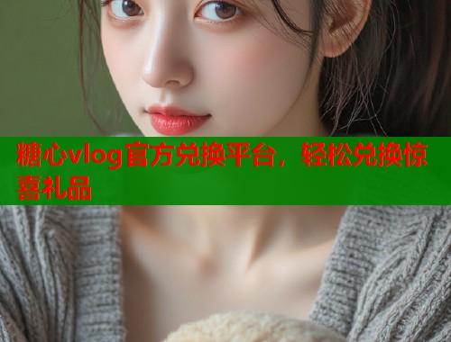 糖心vlog官方兑换平台，轻松兑换惊喜礼品