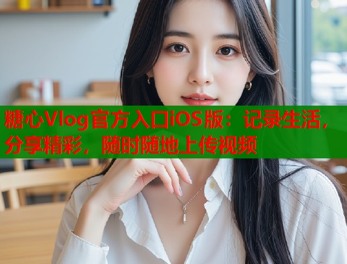 糖心Vlog官方入口iOS版：记录生活，分享精彩，随时随地上传视频