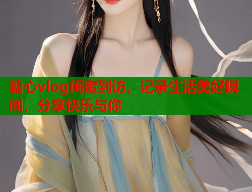 糖心vlog闺蜜到访，记录生活美好瞬间，分享快乐与你