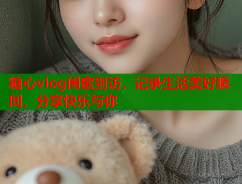 糖心vlog闺蜜到访，记录生活美好瞬间，分享快乐与你