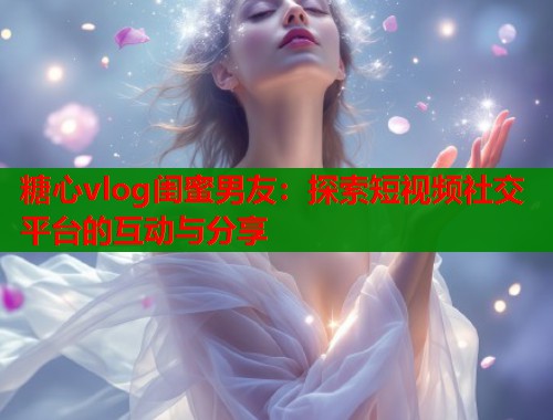 糖心vlog闺蜜男友：探索短视频社交平台的互动与分享