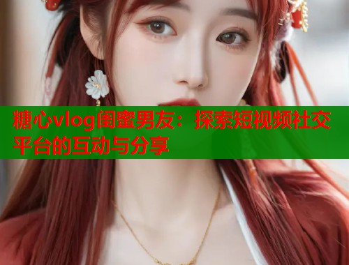 糖心vlog闺蜜男友：探索短视频社交平台的互动与分享