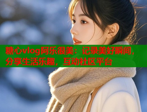 糖心vlog阿乐很美：记录美好瞬间，分享生活乐趣，互动社区平台