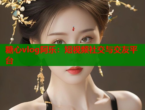 糖心vlog阿乐：短视频社交与交友平台