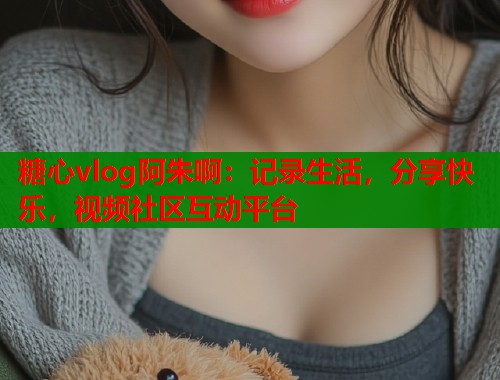 糖心vlog阿朱啊：记录生活，分享快乐，视频社区互动平台