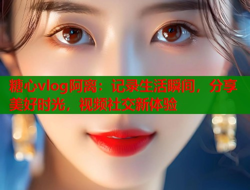 糖心vlog阿离：记录生活瞬间，分享美好时光，视频社交新体验