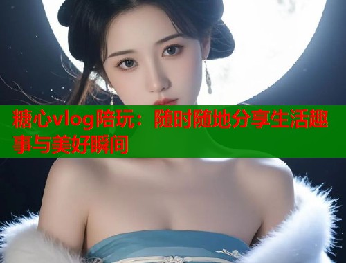 糖心vlog陪玩：随时随地分享生活趣事与美好瞬间